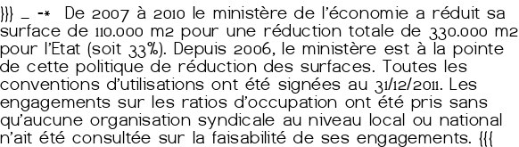 }}} _ -* De 2007 à 2010 le ministère de l'économie a réduit sa surface de 110.000 m<sup class="typo_exposants">2</sup> pour une réduction totale de 330.000 m<sup class="typo_exposants">2</sup> pour l'Etat (soit 33%). Depuis 2006, le ministère est à la pointe de cette politique de réduction des surfaces. Toutes les conventions d'utilisations ont été signées au 31/12/2011. Les engagements sur les ratios d'occupation ont été pris sans qu'aucune organisation syndicale au niveau local ou national n'ait été consultée sur la faisabilité de ses engagements. <q>{{{